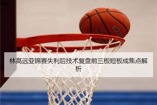 林高远亚锦赛失利后技术复盘前三板短板成焦点解析